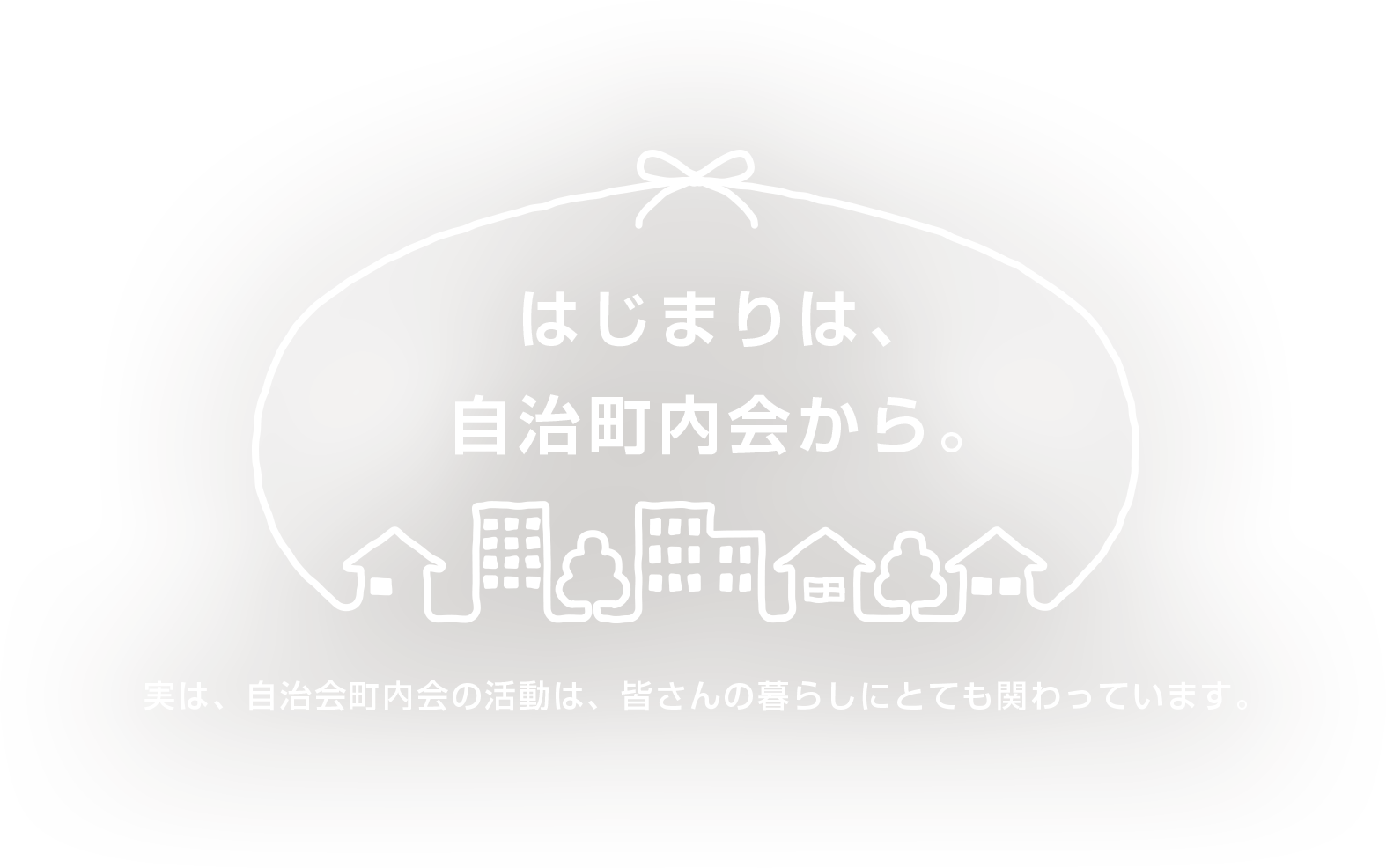 はじまりは、自治町内会から。 実は、自治町内会の活動は、皆さんの暮らしにとても関わっています。